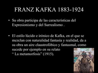 FRANZ KAFKA 1883-1924
• Su obra participa de las características del
Expresionismo y del Surrealismo .
• El estilo lúcido e irónico de Kafka, en el que se
mezclan con naturalidad fantasía y realidad, da a
su obra un aire claustrofóbico y fantasmal, como
sucede por ejemplo en su relato
“ La metamorfosis” (1915).
 