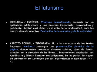 • IDEOLOGÍA / ESTÉTICA. Vitalismo desenfrenado, animado por un
optimismo adolescente y una posición iconoclasta, provocadora y
petulante. Actitud casi idolátrica al mito de la modernidad, ante los
nuevos descubrimientos. Exaltación de la máquina y de la velocidad.
• ASPECTO FORMAL / TIPOGRAFÍA. No a la monotonía de los textos
impresos: Marinetti propugna una presentación pictórica de la
página, donde estén presentes diversos colores, tipos de letras,
cambios en la dirección de las líneas... Innovaciones empleadas por
Apollinaire y Tristán Tzara en sus caligramas. En las grafías, los signos
de puntuación se sustituyen por sus 'equivalentes matemáticos (+ - :
>).
El futurismo
 