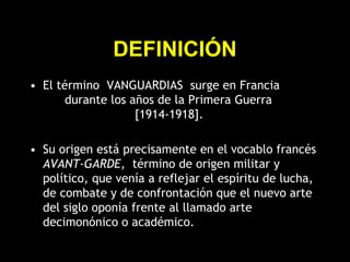DEFINICIÓN
• El término VANGUARDIAS surge en Francia
durante los años de la Primera Guerra
[1914-1918].
• Su origen está precisamente en el vocablo francés
AVANT-GARDE, término de origen militar y
político, que venía a reflejar el espíritu de lucha,
de combate y de confrontación que el nuevo arte
del siglo oponía frente al llamado arte
decimonónico o académico.
 