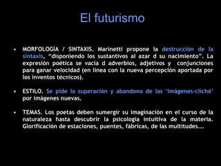 • MORFOLOGÍA / SINTAXIS. Marinetti propone la destrucción de la
sintaxis, “disponiendo los sustantivos al azar d su nacimiento”. La
expresión poética se vacía d adverbios, adjetivos y conjunciones
para ganar velocidad (en línea con la nueva percepción aportada por
los inventos técnicos).
• ESTILO. Se pide la superación y abandono de las ‘imágenes-cliché’
por imágenes nuevas.
• TEMAS. Los poetas deben sumergir su imaginación en el curso de la
naturaleza hasta descubrir la psicología intuitiva de la materia.
Glorificación de estaciones, puentes, fábricas, de las multitudes...
El futurismo
 