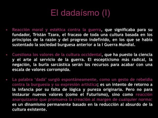 • Reacción moral y estética contra la guerra, que significaba para su
fundador, Tristán Tzara, el fracaso de toda una cultura basada en los
principios de la razón y del progreso indefinido, en los que se había
sustentado la sociedad burguesa anterior a la I Guerra Mundial.
• Cuestiona los valores de la cultura occidental, que ha puesto la ciencia
y el arte al servicio de la guerra. El escepticismo más radical, la
negación, la burla sarcástica serán los recursos para acabar con una
escala de valores corrompida.
• La palabra ‘dadá’ surgió espontáneamente, como un gesto de rebeldía
contra la burguesía y su expresión artística; es un intento de retorno a
la infancia por su falta de lógica y pureza originaria. Pero no para
instaurar nuevos valores (como el Futurismo), sino como reacción
anarquizante que promueva la creación al margen de cualquier norma:
es un dinamismo permanente basado en la reducción al absurdo de la
cultura existente.
El dadaísmo (I)
 