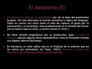 • Su objetivo es destruir la racionalidad por ser la base del positivismo
burgués. Por ello destruyen la función semántica y lógica del lenguaje.
Tiene en común con otros ismos el afán de ruptura, el gusto por la
provocación y el escándalo: nota predominante es el sentido del humor
(no se toman nada en serio, y mucho menos el ‘Arte’).
• No tiene sentido preguntarse por su producción, pues la meta es
destruir: apenas algunas obras esperpénticas como la Gioconda tiznada
con bigotes (Marcel Duchamp).
• En literatura, su valor radica más en la limpieza de lo anterior que en
los textos (La anticabeza, de Tzara –1933-). Anuncia el teatro del
absurdo y, de forma más general, el Surrealismo.
El dadaísmo (II)
 