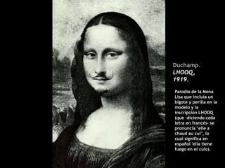 Duchamp.
LHOOQ,
1919.
Parodia de la Mona
Lisa que incluía un
bigote y perilla en la
modelo y la
inscripción LHOOQ
(que -diciendo cada
letra en francés- se
pronuncia "elle a
chaud au cul", lo
cual significa en
español 'ella tiene
fuego en el culo).
 