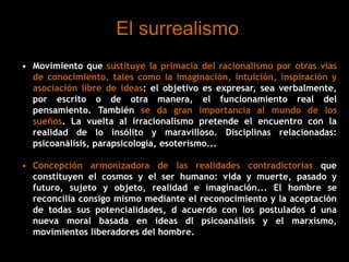 El surrealismo
• Movimiento que sustituye la primacía del racionalismo por otras vías
de conocimiento, tales como la imaginación, intuición, inspiración y
asociación libre de ideas: el objetivo es expresar, sea verbalmente,
por escrito o de otra manera, el funcionamiento real del
pensamiento. También se da gran importancia al mundo de los
sueños. La vuelta al irracionalismo pretende el encuentro con la
realidad de lo insólito y maravilloso. Disciplinas relacionadas:
psicoanálisis, parapsicología, esoterismo...
• Concepción armonizadora de las realidades contradictorias que
constituyen el cosmos y el ser humano: vida y muerte, pasado y
futuro, sujeto y objeto, realidad e imaginación... El hombre se
reconcilia consigo mismo mediante el reconocimiento y la aceptación
de todas sus potencialidades, d acuerdo con los postulados d una
nueva moral basada en ideas dl psicoanálisis y el marxismo,
movimientos liberadores del hombre..
 