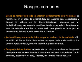 Rasgos comunes
• Deseo de romper con todo lo anterior (generalmente con violencia): se
manifiesta en el afán de originalidad. Los autores son iconoclastas y
buscan la belleza en lo diferente/original; apuestan por el
individualismo y rechazan la masificación de la sociedad. Resultado: el
arte se considera un hecho minoritario (en poesía se opta por el
hermetismo del texto, sólo accesible a la elite).
• Antirrealismo y autonomía del arte (por el rechazo de la realidad): sólo
es válido el fin estético. Para evitar cualquier referencia realista, los
poemas quedan despojados de anécdotas y sentimientos.
• Búsqueda del escándalo: se trata de sacudir las conciencias burguesas
biempensantes enfrentándolas a conceptos del arte rompedores con lo
anterior, escandalosos. Hay, además, un sentido lúdico del Arte.
 