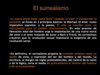 El surrealismo
•La nueva moral tiene como lema “cambiar la vida” y transformar la
sociedad; se funda en 3 principios básicos: la libertad, el amor –como
imperativo supremo- y la poesía. El arte se concibe como un
instrumento para el cambio revolucionario. En este proceso de
liberación total del hombre urge la implantación de una nueva moral
del amor y el sexo: tratando de aunar a Marx y Freud, los surrealistas
creyeron que la revolución sexual impulsaría la exigencia de una
revolución social.
•En definitiva, el surrealismo propone la creación artística como un
medio de cono. y expresión del ser del hombre y del mundo. La
escritura, al margen de reglas preestablecidas, del control de la razón
y de la lógica, sería el medio de acercamiento al interior del hombre
y de su inconsciente.
 