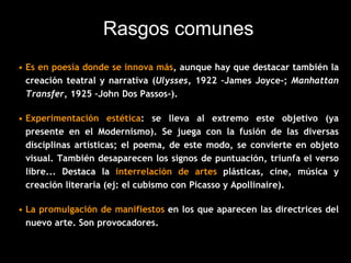 Rasgos comunes
• Es en poesía donde se innova más, aunque hay que destacar también la
creación teatral y narrativa (Ulysses, 1922 –James Joyce-; Manhattan
Transfer, 1925 –John Dos Passos-).
• Experimentación estética: se lleva al extremo este objetivo (ya
presente en el Modernismo). Se juega con la fusión de las diversas
disciplinas artísticas; el poema, de este modo, se convierte en objeto
visual. También desaparecen los signos de puntuación, triunfa el verso
libre... Destaca la interrelación de artes plásticas, cine, música y
creación literaria (ej: el cubismo con Picasso y Apollinaire).
• La promulgación de manifiestos en los que aparecen las directrices del
nuevo arte. Son provocadores.
 