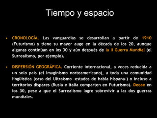 Tiempo y espacio
• CRONOLOGÍA. Las vanguardias se desarrollan a partir de 1910
(Futurismo) y tiene su mayor auge en la década de los 20, aunque
algunas continúan en los 30 y aún después de la II Guerra Mundial (el
Surrealismo, por ejemplo).
• DISPERSIÓN GEOGRÁFICA. Corriente internacional, a veces reducida a
un solo país (el Imaginismo norteamericano), a toda una comunidad
lingüística (caso del Ultraísmo –estados de habla hispana-) o incluso a
territorios dispares (Rusia e Italia comparten en Futurismo). Decae en
los 30, pese a que el Surrealismo logre sobrevivir a las dos guerras
mundiales.
 