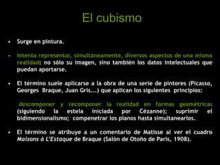 • Surge en pintura.
• Intenta representar, simultáneamente, diversos aspectos de una misma
realidad: no sólo su imagen, sino también los datos intelectuales que
puedan aportarse.
• El término suele aplicarse a la obra de una serie de pintores (Picasso,
Georges Braque, Juan Gris...) que aplican los siguientes principios:
descomponer y recomponer la realidad en formas geométricas
(siguiendo la estela iniciada por Cézanne); suprimir el
bidimensionalismo; compenetrar los planos hasta simultanearlos.
• El término se atribuye a un comentario de Matisse al ver el cuadro
Maisons à L’Estaque de Braque (Salón de Otoño de París, 1908).
El cubismo
 