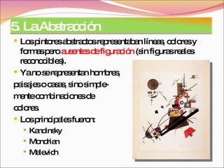 Los pintores abstractos representaban líneas, colores y formas pero  ausentes de figuración  (sin figuras reales reconocibles).  Ya no se representan hombres, paisajes o casas, sino simple- mente combinaciones de colores.  Los principales fueron: Kandinsky Mondrian Malevich 5. La Abstracción 