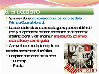 Surge en Suiza,  como reacción a los horrores de la Primera Guerra Mundial . La sociedad era la causante de la guerra, pero también del arte, y al oponerse a esta sociedad también se oponen al arte tradicional y defienden un  arte absurdo, polémico, escandaloso y de mal gusto . Aprovechaban cualquier objeto de  desecho como material artístico. Los principales dadaístas fueron: Duchamp Picabia 6. El Dadaísmo 