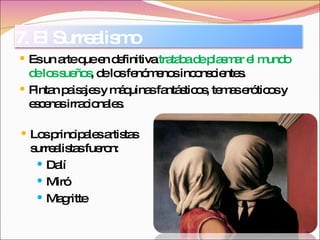 Es un arte que en definitiva  trataba de plasmar el mundo de los sueños , de los fenómenos inconscientes. Pintan paisajes y máquinas fantásticos, temas eróticos y escenas irracionales. Los principales artistas surrealistas fueron: Dalí Miró Magritte 7. El Surrealismo 