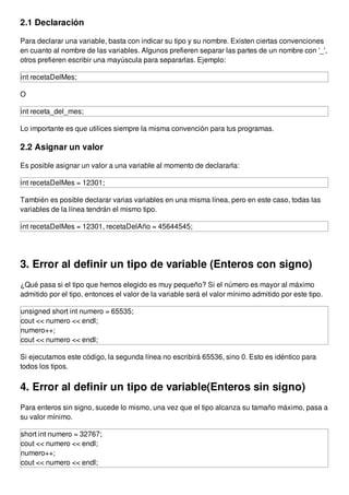 2.1 Declaración
Para declarar una variable, basta con indicar su tipo y su nombre. Existen ciertas convenciones
en cuanto al nombre de las variables. Algunos prefieren separar las partes de un nombre con '_',
otros prefieren escribir una mayúscula para separarlas. Ejemplo:
int recetaDelMes;
O
int receta_del_mes;
Lo importante es que utilices siempre la misma convención para tus programas.
2.2 Asignar un valor
Es posible asignar un valor a una variable al momento de declararla:
int recetaDelMes = 12301;
También es posible declarar varias variables en una misma línea, pero en este caso, todas las
variables de la línea tendrán el mismo tipo.
int recetaDelMes = 12301, recetaDelAño = 45644545;
3. Error al definir un tipo de variable (Enteros con signo)
¿Qué pasa si el tipo que hemos elegido es muy pequeño? Si el número es mayor al máximo
admitido por el tipo, entonces el valor de la variable será el valor mínimo admitido por este tipo.
unsigned short int numero = 65535;
cout << numero << endl;
numero++;
cout << numero << endl;
Si ejecutamos este código, la segunda línea no escribirá 65536, sino 0. Esto es idéntico para
todos los tipos.
4. Error al definir un tipo de variable(Enteros sin signo)
Para enteros sin signo, sucede lo mismo, una vez que el tipo alcanza su tamaño máximo, pasa a
su valor mínimo.
short int numero = 32767;
cout << numero << endl;
numero++;
cout << numero << endl;
 