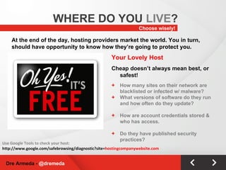 Choose wisely! WHERE DO YOU  LIVE ? Dre Armeda -  @dremeda At the end of the day, hosting providers market the world. You in turn, should have opportunity to know how they’re going to protect you. Your Lovely Host Cheap doesn’t always mean best, or safest! How many sites on their network are blacklisted or infected w/ malware? What versions of software do they run and how often do they update? How are account credentials stored & who has access. Do they have published security practices? Use Google Tools to check your host: http://www.google.com/safebrowsing/diagnostic?site= hostingcompanywebsite.com 