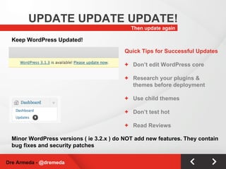 Then update again UPDATE UPDATE UPDATE! Dre Armeda -  @dremeda Keep WordPress Updated! Minor WordPress versions ( ie 3.2.x ) do NOT add new features. They contain bug fixes and security patches Quick Tips for Successful Updates Don’t edit WordPress core Research your plugins & themes before deployment Use child themes Don’t test hot Read Reviews 
