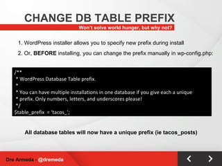 Won’t solve world hunger, but why not? CHANGE DB TABLE PREFIX Dre Armeda -  @dremeda /** * WordPress Database Table prefix. * * You can have multiple installations in one database if you give each a unique * prefix. Only numbers, letters, and underscores please! */ $table_prefix  = ‘tacos_'; 1. WordPress installer allows you to specify new prefix during install All database tables will now have a unique prefix (ie tacos_posts) 2. Or,  BEFORE  installing, you can change the prefix manually in wp-config.php: 