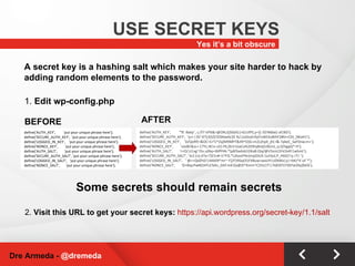 Yes it’s a bit obscure USE SECRET KEYS Dre Armeda -  @dremeda Some secrets should remain secrets define('AUTH_KEY',  'put your unique phrase here'); define('SECURE_AUTH_KEY',  'put your unique phrase here'); define('LOGGED_IN_KEY',  'put your unique phrase here'); define('NONCE_KEY',  'put your unique phrase here'); define('AUTH_SALT',  'put your unique phrase here'); define('SECURE_AUTH_SALT', 'put your unique phrase here'); define('LOGGED_IN_SALT',  'put your unique phrase here'); define('NONCE_SALT',  'put your unique phrase here'); 1.  Edit wp-config.php A secret key is a hashing salt which makes your site harder to hack by adding random elements to the password. 2.  Visit this URL to get your secret keys:  https://api.wordpress.org/secret-key/1.1/salt BEFORE define('AUTH_KEY',  '*8`:Balq!`,-j.JTl~sP%&>@ON,t(}S6)IG|nG1JIfY(,y=][-3$!N6be]-af|BD'); define('SECURE_AUTH_KEY',  'q+i-|3S~d?];6$[$!ZOXbw6c]0 !k/,UxOod>fqV!sWCkvBihF2#hI=CDt_}WaH1'); define('LOGGED_IN_KEY',  'D/QoRf{=&OC=CrT/^Zq}M9MPT&49^O}G+m2L{ItpX_jh(-I&-?pkeC_SaF0nw;m+'); define('NONCE_KEY',  'oJo8C&sc+ C7Yc,W1v o5}.FR,Zk!J<]vaCa%2D9nj8otj5z8UnJ_q.Q!hgpQ*-H'); define('AUTH_SALT',  'r>O/;U|xg~I5v.u(Nq+JMfYHk.*[p8!baAsb1DKa8.0}q/@V5snU1hV2eR!|whmt'); define('SECURE_AUTH_SALT', '3s1|cIj d7y<?]Z1n# i1^FQ *L(Kax)Y%r(mp[DUX.1a3!jv(;P_H6Q7|y.!7|-'); define('LOGGED_IN_SALT',  '`@>+QdZhD!|AKk09*mr~-F]/F39Sxjl31FX8uw+wxUYI;U{NWx|y|+bKJ*4`uF`*'); define('NONCE_SALT',  'O+#iqcPw#]O4TcC%Kz_DAf:mK!Zy@Zt*Kmm^C25U|T!|?ldOf/l1TZ6Tw$9y[M/6'); AFTER 