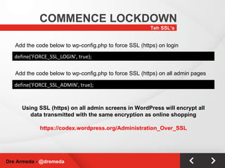 Teh SSL’s COMMENCE LOCKDOWN Dre Armeda -  @dremeda define('FORCE_SSL_LOGIN', true); Add the code below to wp-config.php to force SSL (https) on login Add the code below to wp-config.php to force SSL (https) on all admin pages define('FORCE_SSL_ADMIN', true); Using SSL (https) on all admin screens in WordPress will encrypt all data transmitted with the same encryption as online shopping https://codex.wordpress.org/Administration_Over_SSL 
