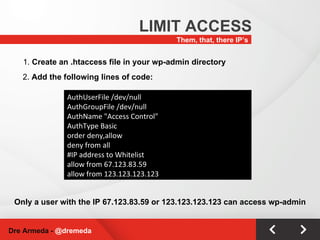Them, that, there IP’s LIMIT ACCESS Dre Armeda -  @dremeda AuthUserFile /dev/null AuthGroupFile /dev/null AuthName "Access Control" AuthType Basic order deny,allow deny from all #IP address to Whitelist allow from 67.123.83.59 allow from 123.123.123.123 1.  Create an .htaccess file in your wp-admin directory Only a user with the IP 67.123.83.59 or 123.123.123.123 can access wp-admin 2.  Add the following lines of code: 