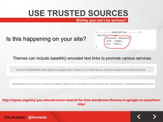 Shirley you can’t be serious? USE TRUSTED SOURCES Dre Armeda -  @dremeda Is this happening on your site? Themes can include base64() encoded text links to promote various services http://wpmu.org/why-you-should-never-search-for-free-wordpress-themes-in-google-or-anywhere-else/ 
