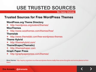So many choices USE TRUSTED SOURCES Dre Armeda -  @dremeda Trusted Sources for Free WordPress Themes WordPress.org Theme Directory http://wordpress.org/extend/themes/ WooThemes http://www.woothemes.com/themes/free/ Themelab http://www.themelab.com/free-wordpress-themes Theme Hybrid http://themehybrid.com/ ThemeShaper(Thematic) http://themeshaper.com Graph Paper Press http://graphpaperpress.com/themes/ More themes : http://wpmu.org/when-is-a-free-wordpress-theme-really-free-some-thoughts-and-some-places-to-find-them/ 