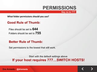 Say no to 777 PERMISSIONS Dre Armeda -  @dremeda What folder permissions should you use? Good Rule of Thumb: Files should be set to  644 Folders should be set to  755 Start with the default settings above  If your host requires 777…SWITCH HOSTS! Better Rule of Thumb: Set permissions to the lowest that still work. 