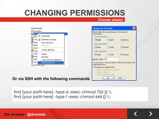 Choose wisely! CHANGING PERMISSIONS Dre Armeda -  @dremeda find [your path here] -type d -exec chmod 755 {} \; find [your path here] -type f -exec chmod 644 {} \; Or via SSH with the following commands 