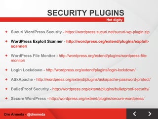 Hot digity SECURITY PLUGINS Dre Armeda -  @dremeda Sucuri WordPress Security  - https://wordpress.sucuri.net/sucuri-wp-plugin.zip WordPress Exploit Scanner  -  http://wordpress.org/extend/plugins/exploit-scanner/ WordPress File Monitor -  http://wordpress.org/extend/plugins/wordpress-file-monitor/ Login Lockdown -  http://wordpress.org/extend/plugins/login-lockdown/ ASkApache -  http://wordpress.org/extend/plugins/askapache-password-protect/ BulletProof Security -  http://wordpress.org/extend/plugins/bulletproof-security/ Secure WordPress  -  http://wordpress.org/extend/plugins/secure-wordpress/ 
