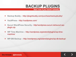 Start now if you haven’t already BACKUP PLUGINS Dre Armeda -  @dremeda Backup Buddy –  http://pluginbuddy.com/purchase/backupbuddy/ VaultPress -  http://vaultpress.com/ Sucuri WordPress Security -  http//wordpress.sucuri.net/sucuri-wp-plugin.zip WP Time Machine –  http://wordpress.org/extend/plugins/wp-time-machine/ WP-DB Backup –  http://wordpress.org/extend/plugins/wp-db-backup/ 