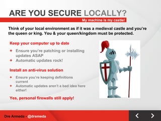 Keep your computer up to date Ensure you’re patching or installing updates ASAP Automatic updates rock! Install an anti-virus solution   Ensure you’re keeping definitions current Automatic updates aren’t a bad idea here either! Yes, personal firewalls still apply! My machine is my castle! ARE YOU SECURE  LOCALLY? Dre Armeda -  @dremeda Think of your local environment as if it was a medieval castle and you’re the queen or king. You & your queen/kingdom must be protected. 