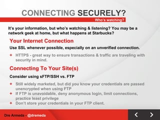 Your Internet Connection Use SSL whenever possible, especially on an unverified connection. HTTPS - great way to ensure transactions & traffic are traveling with security in mind. Connecting To Your Site(s) Consider using sFTP/SSH vs. FTP Still widely marketed, but did you know your credentials are passed unencrypted when using FTP If FTP is unavoidable, deny anonymous login, limit connections, practice least privilege Don’t store your credentials in your FTP client. Who’s watching? CONNECTING  SECURELY? Dre Armeda -  @dremeda It’s your information, but who’s watching & listening? You may be a network geek at home, but what happens at Starbucks? 