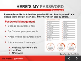 Password Management Change passwords often Don’t share your passwords Avoid writing passwords down Use a password manager KeePass Password Safe LastPass 1Password It’s password HERE’S MY  PASSWORD Dre Armeda -  @dremeda Passwords are like toothbrushes, you should keep them to yourself. And discard them, and get a new one, if they have been used by others. ZoneAlarm by Check Point 