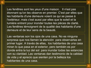 Les fenêtres sont les yeux d'une maison.  Il n'est pas  étonnant qu'on les observe en premier. C'est par elles que les habitants d'une demeure voient ce qui se passe à l'extérieur, mais c'est aussi par elles que le soleil et la lumière entrent pour inonder toutes les pièces de clarté. Les fenêtres témoignent de la qualité des habitants d'une demeure et de leur sens de la beauté. Las ventanas son los ojos de una casa. No es ninguna sorpresa que nos llamen la atención  para observarlas en primer lugar. A través de ellas,  los habitantes de una casa miran lo que pasa en el exterior, pero también es por donde entra la luz del sol  para inundar todas las estancias con su claridad. Las ventanas dan testimonio de la calidad de vida y el aprecio que sienten por la belleza los habitantes de una casa.  . 