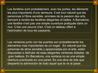 Les fenêtres sont probablement, avec les portes, les éléments les plus importants d'une demeure. Il est tout naturel que les personnes à l'âme sensible, animées de la passion des arts, tiennent à rendre les fenêtres élégantes et belles. A Barcelone, une fenêtre n'est pas une simple ouverture pratiquée dans un mur. C'est une oeuvre d'art. C'est un tableau offert à l'admiration de tous les passants. Las ventanas junto con las puertas son probablemente los elementos mas importantes de un hogar.  Es natural que las personas de alma sensible y apasionadas por el arte, estén dispuestas a disfrutar de esas elegantes ventanas dotadas  de  gran belleza. En Barcelona, una ventana no es una simple obertura practicada en una pared. Es una obra de arte que despierta la admiración de todo aquel que la ve al pasar.  . 