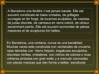 A Barcelone une fenêtre n’est jamais banale. Elle est souvent constituée de baies croisées, de grillages ouvragés en fer forgé, de lucarnes sculptées, de vasistas, de judas discrets, de carreaux en verre coloré, de vitraux savamment peints. Elle est souvent surmontée de pièces massives et de sculptures fort belles. En Barcelona, una ventana, nunca es una banalidad. Muchas veces esta construida con ventanales de crucería,  rejas labradas con  hierro forjado, tragaluces esculpidos, discretas mirillas, cristaleras  con vidrios de colores o ricas vidrieras pintadas con gran estilo y a menudo coronadas con piezas macizas que dan forma a bellas  esculturas . 