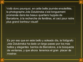 Voilà donc pourquoi, en cette belle journée ensoleillée, la photographe Jola Dziubinska s’est longuement promenée dans les beaux quartiers huppés de Barcelone, à la recherche de fenêtres, et ceci pour notre plus grand bonheur visuel! Es por eso que en este bello y soleado día, la fotógrafo Jola Dziubinska ha dado un largo paseo por los mas bellos y elegantes  barrios de Barcelona, a la búsqueda de ventanas, y que ahora  tenemos el gran  placer de mostrar. . 