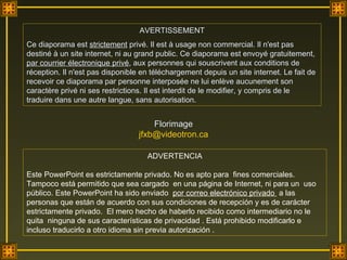 AVERTISSEMENT Ce diaporama est  strictement  privé. Il est à usage non commercial. Il n'est pas destiné à un site internet, ni au grand public. Ce diaporama est envoyé gratuitement,  par courrier électronique privé , aux personnes qui souscrivent aux conditions de réception. Il n'est pas disponible en téléchargement depuis un site internet. Le fait de recevoir ce diaporama par personne interposée ne lui enlève aucunement son caractère privé ni ses restrictions. Il est interdit de le modifier, y compris de le traduire dans une autre langue, sans autorisation.  ADVERTENCIA Este PowerPoint es estrictamente privado. No es apto para  fines comerciales. Tampoco está permitido que sea cargado  en una página de Internet, ni para un  uso público. Este PowerPoint ha sido enviado  por correo electrónico privado  a las personas que están de acuerdo con sus condiciones de recepción y es de carácter  estrictamente privado.  El mero hecho de haberlo recibido como intermediario no le quita  ninguna de sus características de privacidad . Está prohibido modificarlo e incluso traducirlo a otro idioma sin previa autorización . Florimage [email_address] 