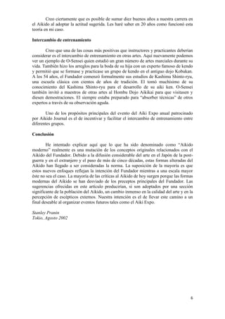 Creo ciertamente que es posible de sumar diez buenos años a nuestra carrera en
el Aikido al adoptar la actitud sugerida. Les haré saber en 20 años como funcionó esta
teoría en mi caso.

Intercambio de entrenamiento

       Creo que una de las cosas más positivas que instructores y practicantes deberían
considerar es el intercambio de entrenamiento en otras artes. Aquí nuevamente podemos
ver un ejemplo de O-Sensei quien estudió un gran número de artes marciales durante su
vida. También hizo los arreglos para la boda de su hija con un experto famoso de kendo
y permitió que se formase y practicase un grupo de kendo en el antiguo dojo Kobukan.
A los 54 años, el Fundador comenzó formalmente sus estudios de Kashima Shinto-ryu,
una escuela clásica con cientos de años de tradición. El tomó muchísimo de su
conocimiento del Kashima Shinto-ryu para el desarrollo de su aiki ken. O-Sensei
también invitó a maestros de otras artes al Hombu Dojo Aikikai para que visitasen y
diesen demostraciones. El siempre estaba preparado para “absorber técnicas” de otros
expertos a través de su observación aguda.

       Uno de los propósitos principales del evento del Aiki Expo anual patrocinado
por Aikido Journal es el de incentivar y facilitar el intercambio de entrenamiento entre
diferentes grupos.

Conclusión

        He intentado explicar aquí que lo que ha sido denominado como “Aikido
moderno” realmente es una mutación de los conceptos originales relacionados con el
Aikido del Fundador. Debido a la difusión considerable del arte en el Japón de la post-
guerra y en el extranjero y el paso de más de cinco décadas, estas formas alteradas del
Aikido han llegado a ser consideradas la norma. La suposición de la mayoría es que
estos nuevos enfoques reflejan la intención del Fundador mientras a una escala mayor
éste no sea el caso. La mayoría de las críticas al Aikido de hoy surgen porque las formas
modernas del Aikido se han desviado de los preceptos principales del Fundador. Las
sugerencias ofrecidas en este artículo producirían, si son adoptados por una sección
significante de la población del Aikido, un cambio inmenso en la calidad del arte y en la
percepción de escépticos externos. Nuestra intención es el de llevar este camino a un
final deseable al organizar eventos futuros tales como el Aiki Expo.

Stanley Pranin
Tokio, Agosto 2002




                                                                                       6
 