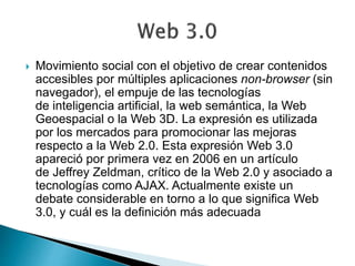  Movimiento social con el objetivo de crear contenidos
accesibles por múltiples aplicaciones non-browser (sin
navegador), el empuje de las tecnologías
de inteligencia artificial, la web semántica, la Web
Geoespacial o la Web 3D. La expresión es utilizada
por los mercados para promocionar las mejoras
respecto a la Web 2.0. Esta expresión Web 3.0
apareció por primera vez en 2006 en un artículo
de Jeffrey Zeldman, crítico de la Web 2.0 y asociado a
tecnologías como AJAX. Actualmente existe un
debate considerable en torno a lo que significa Web
3.0, y cuál es la definición más adecuada
 