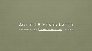 Agile 18 Years Later
@jasonlittle | leanchange.org | #lasx
 