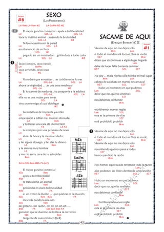 43
w
w
w
.kalinchita.com
Rasgueo
#1
SSSSSACACACACACAME DE AAME DE AAME DE AAME DE AAME DE AQUIQUIQUIQUIQUI
(ENRIQUE BUNBURY) C II
Sácame de aquí no me dejes solo
Mim Lam
o todo el mundo está loco o dios es sordo
SI7 Mim
dicen que si continuas a algún lugar llegarás
Lam
debe de hacer falta bastante caminar
RE7 SOL SI7
No soy . . mala hierba sólo hierba en mal lugar
Mim Lam
cabeza de calabaza en martes de carnaval
RE7 SOL SI7
hubo un momento en que pudimos
Lam SOL
decir que no, que lo sentimos
SI7
nos debimos confundir
Mim
escribiremos nuevas reglas
Lam SOL
esta es la primera de ellas
SI7
está prohibido prohibir
Mim
Sácame de aquí no me dejes solo
Lam
o todo el mundo está loco o Dios es sordo
SI7 Mim
Sácame de aquí no me dejes solo
Lam
no entiendo qué nos pasa a todos
SI7
hemos perdido la razón
Mim
Nos hemos equivocado teniendo toda la razón
Lam
aún podemos ser libres dentro de una canción
RE7 SOL SI7
Hubo un momento en que pudimos
Lam SOL
decir que no, que lo sentimos
SI7
nos debimos confundir
Mim
Escribiremos nuevas reglas
Lam SOL
esta es la primera de ellas
SI7
está prohibido prohibir
Mim


SEXSEXSEXSEXSEXOOOOO
(LOS PRISIONEROS)
LA-Rem-LA-Rem-MI LA-Do#m-RE-MI
El mejor gancho comercial . apela a tu liberalidad
LA SOL LA SOL LA
toca tu instinto animal . .rozando la brutalidad
SOL LA MI
Te lo encuentras en la pared
LA SOL LA
en el anuncio de un licor
SOL MI
pegado en un mostrador . .gritándote a todo color
LA SOL LA MI
Sexo compro, sexo vendo
LA Do#m
sexo arriendo, sexo sexo
RE MI
Ya no hay que enrojecer . .es cotidiano ya lo ves
LA SOL-LA SOL LA
ahora la virginidad . . .es una cosa medieval
SOL -LA MI
Es tu carnet de madurez . tu pasaporte a la adultez
LA SOL-LA SOL LA
ella no es una mujer para amar
SOL LA
sino un enemigo al cual doblegar
MI
Las rotativas de imprenta ya están
LA Rem
empezando a editar mas mujeres desnudas
LA Rem
y tu tienes una cara de cliente fácil
LA FA LA FA
tu compras por una promesa de sexo
LA FA
abres la boca y te meten el dedo
LA FA
y les sigues el juego, y les das tu dinero
LA ' Rem
y te sientes muy hombre
LA
y me río en tu cara de tu estupidez
Rem
Intro:SIb-Rem-MIb-FA (x2)
El mejor gancho comercial
SIb Rem
apela a tu imbecilidad
MIb FA
te trata como un animal
SIb Rem
poniendo en claro tu brutalidad
MIb FA
es un trofeo la ilusión . . .que quiebras en la situación
SIb Rem MIb FA
me estás dando la ocasión
SIb Rem
de gritarte con razón, oh oh oh oh oh ....
MIb FA SIb Rem MIb FA
gamulán que se duerme, se lo lleva la corriente
SIb Rem
tangente de cuarenticinco ((x2)
MIb FA


2veces
3 2
Rasgueo
#8
MIb
III traste
SIb
Do#m
IV traste
 
