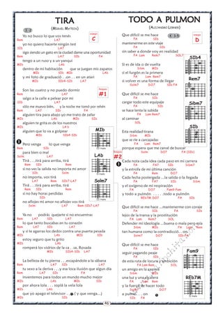 46
w
w
w
.kalinchita.com


4 3-5
TODO A PTODO A PTODO A PTODO A PTODO A PULMONULMONULMONULMONULMON
(ALEJANDRO LERNER)
Que difícil se me hace
FA SIb
mantenerme en este viaje
FA SIb
sin saber a donde voy en realidad
FA Lam Rem7 SOL7
Si es de ida o de vuelta
Sibm MIb
si el furgón es la primera
FA Lam Rem7
si volver es una forma de llegar
Solm7 DO7 SIb FA
Que difícil se me hace
FA SIb
cargar todo este equipaje
FA SIb
se hace lenta la subida
FA Lam Rem7
al caminar
SOL
Esta realidad tirana
Sibm MIb
que se ríe a carcajadas
FA Lam Rem7
porque espera que me cansé de buscar
Solm DO7 FA (SIb)
Cada nota cada idea cada paso en mi carrera
FA FA7 SIb Sibm7
y la estrofa de mi última canción
FA Rem DO7
Cada fecha postergada ...la salida o la llegada
FA FA7 SIb Sibm
y el oxígeno de mi respiración
FA DO7 Fam9-Fam
y todo a pulmón . . . . .todo a pulmón
REb7M DO7 FA SIb
Que difícil se me hace ...mantenerme con coraje
FA SIb FA SIb
lejos de la transa y la prostitución
FA Lam Rem7 SOL
Defender mi ideología ...buena o mala pero mía
Sibm MIb FA Lam Rem
tan humana como la contradicció. . on
Solm7 DO7 SIb-FA
Que difícil se me hace
FA SIb
seguir pagando peaje
FA SIb
de esta ruta de locura y ambición
FA Lam Rem SOL
un amigo en la carrera
Sibm MIb
una luz y una escalera
FA Lam Rem
y la fuerza de hacer todo
Solm7 DO7
a pulmó. . . on
SIb FA
3 2
TIRATIRATIRATIRATIRA
(MIGUEL MATEOS)
Yo no busco lo que vos tenés
Rem LA7
yo no quiero hacerte ningún test
SIb LA7
sigo siendo un gato en la ciudad dame una oportunidad
Rem LA7 SIb FA
tengo a un ruso y a un yanqui
MIb LAb
dentro de mi habitación que se juegan mis zapatos
MIb SIb MIb LAb
y mi foto de graduació . .on . . en un atari
MIb SIb4-SIb LA7
Son las cuatro y no puedo dormir
Rem LA7
salgo a la calle a pelear por mi
SIb LA7
sólo me muevo bién, y la noche me tomó por rehén
Rem LA7 SIb FA
alguien tira para abajo yo me trato de zafar
MIb LAb MIb SIb
alguien te grita es de los nuestros
MIb LA b
alguien que lo va a golpear
MIb SIb4-SIb
Pero venga lo que venga
Rem SIb
para bien o mal
Solm LA7
Tirá . . .tirá para arriba, tirá
Rem SIb Rem
si no ves la salida no importa mi amor
SIb Solm
no importa, vos tirá
LA7 Rem SIb7-LA7
Tirá . . .tirá para arriba, tirá
Rem SIb Rem
si no hay horas perdidas
SIb
no aflojes mi amor no aflojes vos tirá
Solm LA7 Rem-SIb7-LA7
Ya no podrás quejarte si no encuentras
Rem LA7 SIb LA7
lo que tanto buscabas en tu corazón
Rem LA7 SIb LA7
y si te agarras los dedos contra una puerta pesada
MIb LAb MIb SIb
estoy seguro que tu grito
MIb LAb
romperá los vidrios de la ca . .sa, Rosada
MIb SIb4-SIb LA7
La belleza de tu pierna . . .escapándole a la sábana
Rem LA7 SIb LA7
tu sexo a la deriva . . .y esa loca ilusión que algun día
Rem LA7 SIb FA
inventemos para todos un mundo mucho mejor
MIb LAb MIb SIb
por ahora lola . . . soplá la vela lola
MIb LAb
que yo apago el televisor . . . .( y que venga...)
MIb SIb


MIb
III traste
LAb
IV traste
Solm7
III traste
Fam9
REb7M
IV traste
Rasgueo
#2
arpegio
D
arpegio
C
Rasgueo
#1
SIb4
SIb
Rem7
Sibm7
 