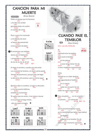 CANCION PARA MI
              PARA
          MUERTE
          MUERTE
    4 0-2 3 0              (CHARLY GARCIA)

   Hubo un tiempo que fui hermoso
               SOL
   y fui libre de verdad                          Arpegio
        FA9
   guardaba todos mis sueños                       D
        Do9ad
   en castillos de cristal
          RE4              RE


   Poco a poco fui creciendo
          SOL
                                                                                       CUANDO PASE EL
                                                                                       CUANDO PASE
   y mis fábulas de amor
        FA9
                                                                  FA7M
                                                                                          TEMBLOR
   se fueron desvaneciendo                                                                  3 2          (SODA STEREO)
          Do9ad
   como pompas de jabón                                                                Intro: Lam-SOL-FA7M-SOL
          RE4                    RE
                                                                                                                                 Rasgueo
                                                                                       Yo
 Te encontrare una mañana                                                             Lam                                       #30
          Sim          Mim                                        Solm7                caminaré entre las piedras
   dentro de mi habitación                                                             SOL                     FA7M
           Sim             Mim                                                         hasta sentir el temblor
   y prepararás la cama, para dos                                                      SOL                    DO
         MIb7M         RE4                SOL                                               en mis piernas
                                                                      III traste
   du du du du du du ah ah                                                             DO4               DO
                     Mim     Lam7         RE7                                               a veces tengo temor (lo sé)
                                                                                       Solm7             DO         Solm7
   Es larga la carretera, cuando uno mira atrás                                        a veces vergüenza oooooooooh
        SOL                               FA9                                                            RE    FA          SI7
   vas cruzando las fonteras, sin darte cuenta quizás
          Do9ad                            RE4               RE                        Estoy
   Tomate del pasamanos, porque antes de llegar                                        Lam
        SOL                                 FA9                                        sentado en un cráter desierto
   se aferraron mil ancianos, pero se fueron igual                                          SOL                     FA7M
          Do9ad                            RE4              RE
                                                                  
                                                                                       sigo aguardando el temblor
                                                                                       SOL                          DO
                                                                                            en tu cuerpo
   Quisiera saber tu nombre, tu lugar tu dirección,                                    DO4          DO
        SOL                                FA9                                              nadie me vio partir (lo sé)
   y si te han puesto teléfono,                                                        Solm7             DO         Solm7
        Do9ad                                                                          nadie me espera ooooooooh
   también tu numeración                                                                            RE        FA     SI7
           RE4               RE
   Te suplico que me avises, si me vienes a buscar                                  Hay una grietaSI7. . .en mi corazón
                                                                                                    .
                                                                                                                         m


        SOL                                FA9                                       Mim                           Mim
                                                                                                                    co



   no es porque te tenga miedo,                                                        un planeta . . .con desilusión
               Do9ad                                                                                SI7            DO7M Sim7 FA
                                                                                                               a.




   sólo me quiero arreglar            
         RE4                 RE                                                        Sé
                                                                                                              it




                                                                                       Lam
                                                       DO4
                                                                                                        ch




      Lam7                      Do9ad                                                  que te encontraré en esas ruinas
                                                                                             SOL                      FA7M
                                                                                                   in




                                                                                       ya no tendremos que hablar (que hablar)
                                                                                       SOL                          DO
                                                                                               al




                                                                                            del temblor
                                                                                        .k




    MIb7M                       RE4                    FA9                             DO4              DO
                                                                                            te besaré en el temblor (lo sé)
                                                                                     w




                                                                                       Solm7       DO                 Solm7
                                                                                   w




                 x                                                                     será un buen momento ooooooh
                 x                                                                                 RE               FA      SI7      
                                                                                   w




                                                                 10
 