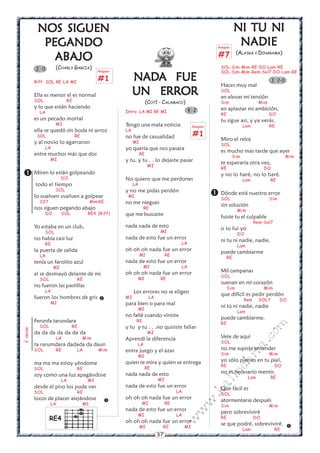 NOS SIGUEN                                                                                                  NI TU NI
            PEGANDO                                                                                          Rasgueo
                                                                                                                        NADIE
                                                                                                                        (ALASKA Y DINARAMA)
              ABAJO                                                                                          #7
          2 0         (CHARLY GARCIA)                                                                         SOL-Sim-Mim-RE-DO-Lam-RE
                                              Rasgueo                                                         SOL-Sim-Mim-Rem-Sol7-DO-Lam-RE

          Riff: SOL RE LA MI
                                              #1             NADA FUE
                                                             NADA                                                                            3 2-0
                                                                                                              Haces muy mal
          Ella es menor el es normal                         UN ERROR                                         SOL
                                                                                                              en elevar mi tensión
          SOL               RE                                         (COTÍ - CALAMACO)                      Sim                    Mim
          y lo que están haciendo                                                                             en aplastar mi ambición,
            LA                                          Intro: LA MI RE MI                   4 2
                                                                                                              RE                           DO
          es un pecado mortal                                                                                 tu sigue asi, y ya verás.
                      MI                                Tengo una mala noticia                   Rasgueo                     Lam           RE
          ella se quedó sin boda ni arroz               LA
           SOL                   RE                     no fue de casualidad                     #1
                                                                                                              Miro el reloj
          y al novio lo agarraron                            MI
                                                                                                              SOL
                LA                                      yo quería que nos pasara                              es mucho mas tarde que ayer
          entre muchos más que dos                                RE
                                                                                                                       Sim                           Mim
                  MI                                    y tu, y tu . . lo dejaste pasar                       te esperaría otra vez,
                                                                       MI
                                                                                                              RE                        DO
         Miren lo están golpeando
                          DO                            No quiero que me perdones
                                                                                                              y no lo haré, no lo haré.
                                                                                                                             Lam            RE
          todo el tiempo                                     LA
                      SOL                               y no me pidas perdón
          lo vuelven vuelven a golpear                   MI                                                 Dónde está nuestro error
                                                                                                             SOL                Sim
            SI7                            Mim RE       no me niegues                                         sin solución
          nos siguen pegando abajo                                 RE
                                                                                                                        Mim
                DO        SOL          RE4 (Riff)       que me buscaste                                       fuiste tu el culpable
                                                                                                                                   Rem-Sol7
          Yo estaba en un club,                         nada nada de esto                                     o lo fui yo
                SOL                                                           MI
                                                                                                                        DO
          no había casi luz                             nada de esto fue un error                             ni tu ni nadie, nadie,
                RE                                                                      LA
                                                                                                                        Lam
          la puerta de salida                           oh oh oh nada fue un error                            puede cambiarme
            LA                                                    MI              RE
                                                                                                                  RE
          tenía un farolito azul                        nada de esto fue un error
                     MI                                            MI                   LA
                                                        oh oh oh nada fue un error                            Mil campanas
          el se desmayó delante de mi                                                                         SOL
            SOL                  RE                               MI          RE
                                                                                                              suenan en mi corazón
          no fueron las pastillas                                                                                 Sim                   Mim
                LA                                           Los errores no se eligen                         que difícil es pedir perdón
          fueron los hombres de gris                   MI              LA
                                                                                                                             Rem     SOL7        DO
                  MI                                    para bien o para mal                                  ni tú ni nadie, nadie
                                                                  MI
                                                                                                                        Lam
                                                        no fallé cuando viniste                               puede cambiarme.
          Ferunfa tarundara                                   RE
                                                                                                              RE
                                                                                                                                        m

            SOL                 RE                      y tu y tu . . .no quisiste fallar
2 veces




          da da da da da da da                                         MI
                                                                                                                                   co



                      LA              Mim               Aprendí la diferencia                                 Vete de aquí
                                                                                                              SOL
                                                                                                                              a.




          ta rarumdara dadada da daun                         LA
          SOL         RE         LA           Mim       entre juego y el azar                                 no me supiste entender
                                                                                                                         it




                                                                                                              Sim                          Mim
                                                                  MI
                                                        quien te mira y quien se entrega                      yo sólo pienso en tu piel,
                                                                                                                   ch




          ma ma ma estoy yéndome                                                                              RE                              DO
          SOL                    RE                                    RE
                                                                                                              no es necesario mentir.
                                                                                                              in




          soy como una luz apagándose                   nada nada de esto
                                                                                                                              Lam           RE
                          LA           MI                                    MI
                                                                                                           al




          desde el piso los pude ver                    nada de esto fue un error                             Que fácil es
          SOL                    RE                                                    LA
                                                                                                      .k




                                                                                                              SOL
          locos de placer alejándose                    oh oh oh nada fue un error                            atormentarse después
                                                 
                                                                                                 w




                  LA                  MI                           MI             RE
                                                                                                              Sim                          Mim
                                                        nada de esto fue un error
                                                                                            w




                                                                                                              pero sobreviviré
                                                                  MI                   LA
                  RE4                                                                                         RE                   DO
                                                                                       w




                                                        oh oh oh nada fue un error                            se que podré, sobreviviré. 
                                                                  MI          RE            MI
                                                                                                                             Lam              RE
                                                                             37
 