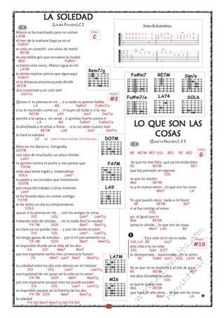 LA SOLEDAD
                       SOLEDAD
                          (LAURA PAUSINI) C I                                                        Intro Kilometros
  3 2
Marco se ha marchado para no volver                   arpegio
                                                                                   9 9 9 9 7 7 7            5      5 7 9                 9




                                                                                                                                 )
LA7M                                                   C                           9 9 9 9 7 7 7            6
                                                                                                                 5 5
                                                                                                                 6
                                                                                                                         7
                                                                                                                     7 9 7
                                                                                                                               7 5 7 5 7
                                                                                                                               7 6 7     9
el tren de la mañana llega ya sin el                                           0                        0
                                                                                                                         0
 Fa#m7
es solo un corazón con alma de metal                                           5   x        5




                                                                                                 )




                                                                                                                   )
  RE7M                                                                         5   x            5 7 5              5 7 5            7
                                                                               7   x                         7                7 6 7 7
en esa niebla gris que envuelve la ciudad                                      7   x   7                                            7
                                                                                                                                    7
 MI6                                Fa#m7                                                                          7
su banco esta vacío, Marco sigue en mi
  LA7M
                                                     Rem7/g
le siento respirar pienso que sigue aqui                                               Fa#m7                     RE7M
 Fa#m7                                                                                                                               Sim/e
ni la distancia enorme puede dividir
RE7M
dos corazones y un solo latir
   Sim7/e                                                            Rasgueo
                                                                                   Fa#m7/e                       LA74                  SOL6
Quizas si tu piensas en mi . . si a nadie tu quieres hablar
                                                                     #2
             LA             MI              Fa#m7          Fa#m7/e
si tu te escondes como yo . . si huyes de todo y si te vas
          RE7M               LA9               Sim7              Sim7/e
pronto a la cama y sin cenar . si aprietas fuerte contra tí
               LA              MI             Fa#m7
la almohada y te echas a llorar . . si tu no sabes cuanto mal
                                                                Fa#m7/e
                                                                                                      LAS
                                                                                           LO QUE SON LAS
                  RE7M           LA9                Sim7           Sim7/e
te hará la soledad
             LA      MI -Fa#m7-Fa#m7/e-RE7M-LA9-Fa7M-SOL4         DO7M
                                                                                               COSAS
                                                                                               COSAS
                                                                                                            (EDNITA NAZARIO) C I
                                                                                        3 2
Miro en mi diario tu fotografía
DO7M                                                                                                                                           arpegio
                                                                                       RE       RE7M RE7 SOL            RE2     RE RE2
con ojos de muchacho un poco tímido                                                                                                              G
   Lam7
                                                                                       Se que no eres feliz, que ya no andas bien
la aprieto contra el pecho y me parece que                          FA7M               RE                    RE7M                        RE7
   FA7M
estas aqui entre inglés y matemáticas                                                  que has pensado en regresar
 SOL6                               Lam7                                                                               SOL
tu padre y sus consejos que monotonía                                                  se que no resulto
 DO7M                                                                                  Mim                   RE7M
por causa dei trabajo y otras tonterías                           LA9                  tu y tu nuevo amor... lo que son las cosas
   Lam7                                                                                                          Mim7                    LA
te ha llevado lejos sin contar contigo
 FA7M                                                                                  Yo que puedo decir nada a mi favor
te ha dicho un dia lo comprenderas                                                         RE                    RE7M              RE7
     SOL6                                                                              si se fue contigo el amor
quizas si tu piensas en mi. . . con los amigos te veras                                                  SOL
          DO             SOL                  Lam7       Lam7/g                        yo, al igual que tu
tratando solo de olvidar. . . no es nada fácil la verdad                               Mim                   RE7M
          FA 7M          DO9                  Rem7       Rem7/g                        jamas te olvide... lo que son las cosas
en clase ya no puedo mas . . y por las tardes es peor                                                    Mim7 LA9                 RE
                                                                                                                                       m


          DO             SOL                  Lam7       Lam7/g
no tengo ganas de estudiar . . por ti mi pensamiento va                                              . Esta vida sin ti no es nada
                                                                                                                                 co



                                                                                                                                              Rasgueo
          FA 7M          DO9                  Rem7          Rem7/g                     SOL-LA RE                       Sim7
                                                                                                                                          #10
                                                                                                                              a.




es imposible dividir asi la vida de los dos                                            esta vida si tu no estas
        FA          DO       Rem7           Mim7                                       SOL               Solm     DO7
                                                                                                                         it




por eso esperame cariño mio conserva la ilusion                                        es desesperada . equivocada . sin tu amor
          FA             Mim7 Lam7 Rem7             Rem7/g           LA7M                       RE           Fa#m Sim7         SOL LA74 RE
                                                                                                                    ch

                                                                                                                                         s




La soledad entre los dos este silencio en mi interior
                                                                                                                 in




                                                                                       Yo se que no te importo y al irte de aqui
                                                                                                                                 ica




        DO            SOL           Lam7              Lam7/g
                                                                                       RE                    RE7M                        RE7
                                                                                                            al




esa inquietud de ver pasar asi la vida sin tu amor
          FA 7M          DO9           Rem7         Rem7/g
                                                                                       me dejo llorando tu adios
                                                                                                                              nt




                                                                    MI6
                                                                                                     .k




                                                                                                                       SOL
por eso esperame porque esto no puede suceder
          DO             SOL            Lam7        Lam7/g
                                                                                       se que te quiero mas
                                                                                                                       ma
                                                                                                w




                                                                                       Mim                   RE7M
es imposible separar asi la historia de los dos
                                                                                        w




          FA 7M DO9              Rem7         Rem7/g
                                                                                       que hace un año atras... lo que son las cosas
                                                                                                                 Mim7                    LA
                                                                                                                 ro
                                                                                   w




la soledad
        FA-DO-Rem7-Rem7/g-DO-FA-DO
                                                                   20
 