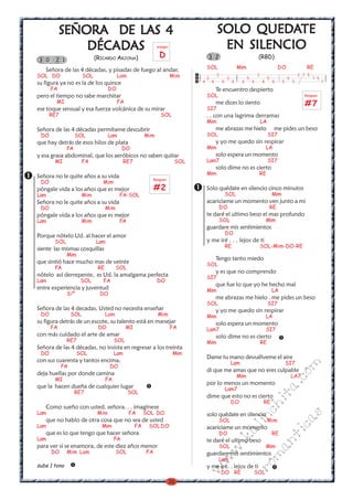LAS
           SEÑORA DE LAS 4                                                                      QUEDA
                                                                                           SOLO QUEDATE
               DÉCAD
                  ADAS
               DÉCADAS                                        arpegio                       EN SILENCIO
                             (RICARDO ARJONA)                  D                   3 2                                    (RBD)
3 0     2 1
                                                                                   SOL                      Mim                             DO              RE
   Señora de las 4 décadas, y pisadas de fuego al andar,
SOL DO                 SOL               Lam                            Mim        3
                                                                                           3
                                                                                                   3              5
                                                                                                                          3
                                                                                                                                   5             5
                                                                                                                                                         3 7 5
                                                                                                                                                                 7 5
su figura ya no es la de los quince                                            4       4       4        4    4        4       4        4     5       5                 7
      FA                            DO                                                     Te encuentro despierto
pero el tiempo no sabe marchitar                                                   SOL                                                                     Rasgueo
        MI                               FA
                                                                                   SI7
                                                                                           me dices lo siento                                               #7
ese toque sensual y esa fuerza volcánica de su mirar
      RE7                                                       SOL                . . con una lagrima derramas
                                                                                   Mim                                        LA
Señora de las 4 décadas permítame descubrir                                                me abrazas me hielo                          me pides un beso
 DO                SOL              Lam                 Mim                        SOL                                             SI7
que hay detrás de esos hilos de plata                                                      y yo me quedo sin respirar
              FA                             DO                                    Mim                                            LA
y esa grasa abdominal, que los aeróbicos no saben quitar                                   solo espera un momento
       MI              FA                    RE7                         SOL       Lam7                                            SI7
                                                                                           solo dime no es cierto
                                                                                   Mim                                        RE
Señora no le quite años a su vida                         Rasgueo
 DO                             Mim
póngale vida a los años que es mejor                         #2                    Solo quédate en silencio cinco minutos
Lam                    Mim                FA-SOL                                                   SOL                                 Mim
Señora no le quite años a su vida                                                  acaricíame un momento ven junto a mi
 DO                                Mim                                                      DO                                         RE
póngale vida a los años que es mejor                                               te daré el ultimo beso el mas profundo
Lam                    Mim                FA                                                SOL                                   Mim
                                                                                   guardare mis sentimientos
                                                                                                   DO
Porque nótelo Ud. al hacer el amor
       SOL                   Lam                                                   y me iré . . . lejos de ti
                                                                                                   RE                         SOL-Mim-DO-RE
siente las mismas cosquillas
              Mim
                                                                                           Tengo tanto miedo
que sintió hace mucho mas de veinte                                                SOL
       FA                     RE         SOL
                                                                                           y es que no comprendo
nótelo así derrepente, es Ud. la amalgama perfecta                                 SI7
Lam                  SOL        FA                            DO
                                                                                           que fue lo que yo he hecho mal
entre experiencia y juventud                                                       Mim                                                 LA
              Siº              DO
                                                                                           me abrazas me hielo . me pides un beso
                                                                                   SOL                                             SI7
Señora de las 4 decadas, Usted no necesita enseñar                                         y yo me quedo sin respirar
 DO              SOL               Lam                        Mim                  Mim                                            LA
su figura detrás de un escote, su talento está en manejar                                  solo espera un momento
      FA                      DO              MI                        FA         Lam7                                           SI7
con más cuidado el arte de amar                                                            solo dime no es cierto
              RE7                       SOL                                        Mim                                        RE
Señora de las 4 décadas, no insista en regresar a los treinta
 DO                 SOL                 Lam                             Mim
                                                                                   Dame tu mano devuélveme el aire
con sus cuarenta y tantos encima,                                                                      Lam                                       SI7
                                                                                                                                                         m


            FA                      DO
                                                                                   di que me amas que no eres culpable
deja huellas por donde camina
                                                                                                                                                 co



                                                                                                            Mim                                      LA7
       MI                          FA
                                                                                   por lo menos un momento
                                                                                                                                           a.




que la hacen dueña de cualquier lugar                                                              Lam7
                   RE7                         SOL
                                                                                   dime que esto no es cierto
                                                                                                                                   it




                                                                                                       DO                      RE
                                                                                                                          ch




   Como sueño con usted. señora. . . imagínese
Lam                           Mim              FA       SOL DO                     solo quédate en silencio
                                                                                                                                                          s
                                                                                                                 in




   que no hablo de otra cosa que no sea de usted                                            SOL                                    Mim
                                                                                                                                                 ica




Lam                            Mim                 FA    SOL DO                    acariciame un momento
                                                                                                            al




   que es lo que tengo que hacer señora                                                     DO                                         RE
                                                                                                                                        nt




Lam                                     FA
                                                                                                   .k




                                                                                   te daré el ultimo beso
para ver si se enamora, de este diez años menor                                             SOL                                   Mim
                                                                                                                          ma
                                                                                           w




      DO      Mim Lam                    SOL            FA                         guardare mis sentimientos
                                                                                            Lam
                                                                                   w




sube 1 tono
                                                                                                                  ro




                                                                                   y me iré. . lejos de ti
                                                                               w




                                                                                               DO RE                  SOL
                                                                    36
 