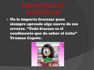 CAPACIDAD DE
           APRENDIZAJE
   No le importa fracasar pues
    siempre aprende algo nuevo de sus
    errores. “Todo fracaso es el
    condimento que da sabor al éxito”
    Truman Capote.
 