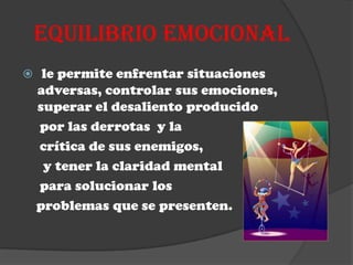 EQUILIBRIO EMOCIONAL
 le permite enfrentar situaciones
 adversas, controlar sus emociones,
 superar el desaliento producido
 por las derrotas y la
 crítica de sus enemigos,
  y tener la claridad mental
 para solucionar los
 problemas que se presenten.
 