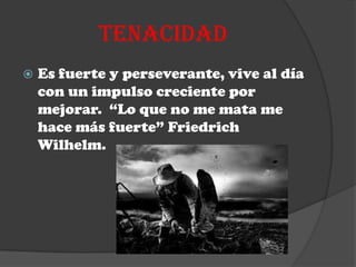 TENACIDAD
   Es fuerte y perseverante, vive al día
    con un impulso creciente por
    mejorar. “Lo que no me mata me
    hace más fuerte” Friedrich
    Wilhelm.
 