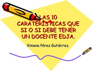 LAS 10 CARATERÍSTICAS QUE SI O SI DEBE TENER UN DOCENTE EDJA. Ximena Pérez Gutiérrez. 